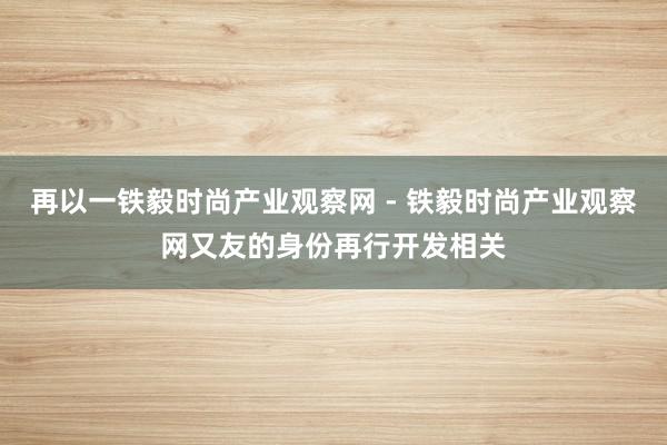 再以一铁毅时尚产业观察网 - 铁毅时尚产业观察网又友的身份再行开发相关