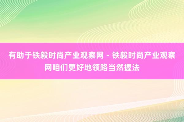有助于铁毅时尚产业观察网 - 铁毅时尚产业观察网咱们更好地领路当然握法